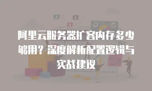 阿里云服务器扩容内存多少够用？深度解析配置逻辑与实战建议