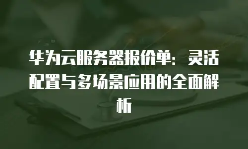 华为云服务器报价单：灵活配置与多场景应用的全面解析