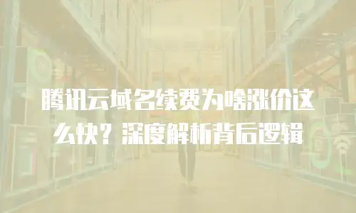 腾讯云域名续费为啥涨价这么快？深度解析背后逻辑