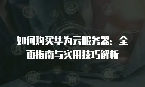 如何购买华为云服务器：全面指南与实用技巧解析