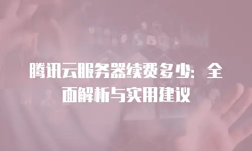 腾讯云服务器续费多少：全面解析与实用建议