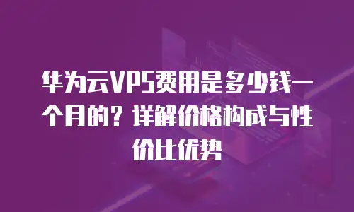 华为云VPS费用是多少钱一个月的？详解价格构成与性价比优势
