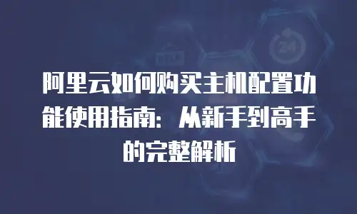 阿里云如何购买主机配置功能使用指南：从新手到高手的完整解析