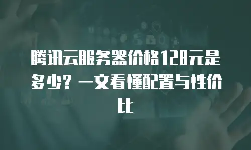 腾讯云服务器价格128元是多少？一文看懂配置与性价比
