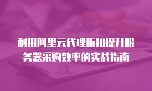 利用阿里云代理折扣提升服务器采购效率的实战指南