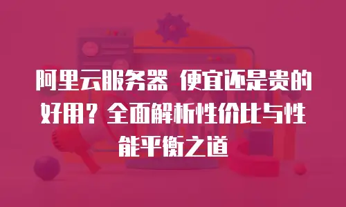 阿里云服务器 便宜还是贵的好用？全面解析性价比与性能平衡之道