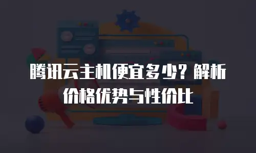 腾讯云主机便宜多少？解析价格优势与性价比