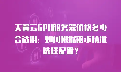 天翼云GPU服务器价格多少合适用：如何根据需求精准选择配置？
