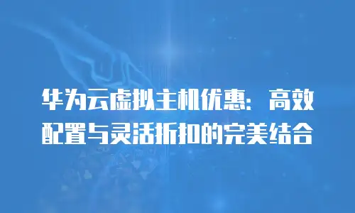 华为云虚拟主机优惠：高效配置与灵活折扣的完美结合