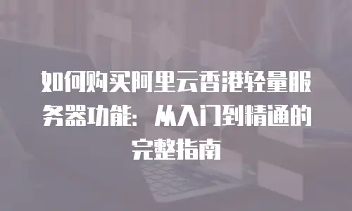 如何购买阿里云香港轻量服务器功能：从入门到精通的完整指南