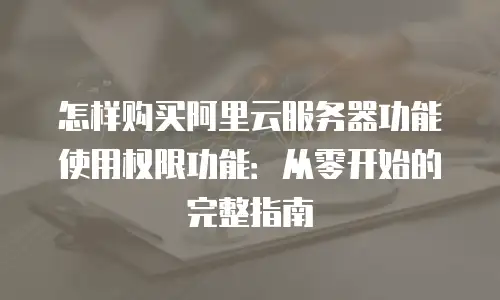 怎样购买阿里云服务器功能使用权限功能：从零开始的完整指南