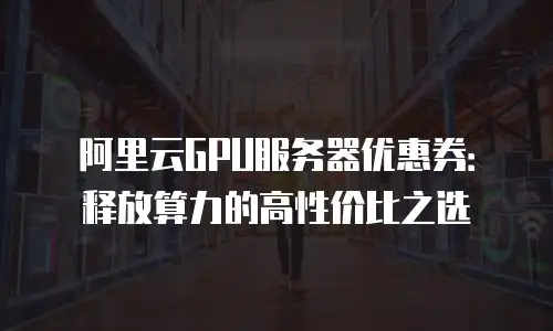 阿里云GPU服务器优惠券：释放算力的高性价比之选