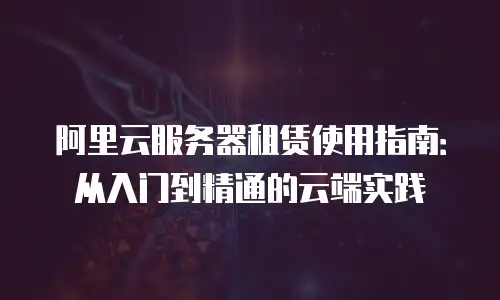 阿里云服务器租赁使用指南：从入门到精通的云端实践