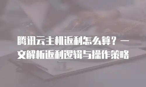 腾讯云主机返利怎么算？一文解析返利逻辑与操作策略