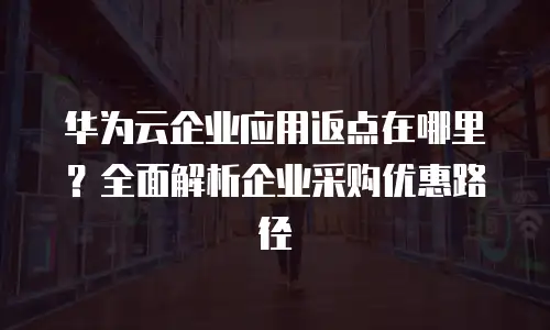 华为云企业应用返点在哪里？全面解析企业采购优惠路径