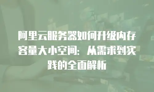 阿里云服务器如何升级内存容量大小空间：从需求到实践的全面解析