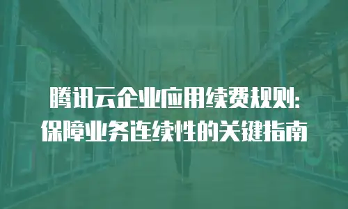 腾讯云企业应用续费规则：保障业务连续性的关键指南