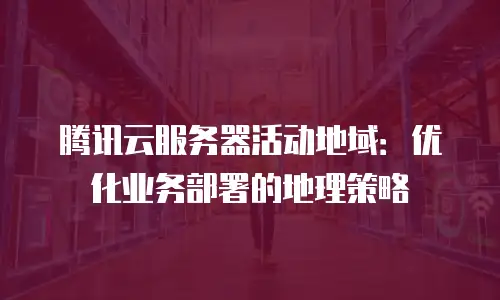 腾讯云服务器活动地域：优化业务部署的地理策略