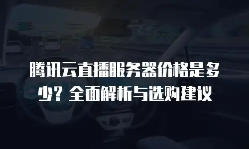腾讯云直播服务器价格是多少？全面解析与选购建议