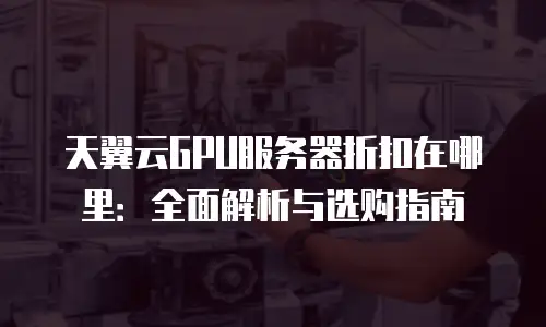 天翼云GPU服务器折扣在哪里：全面解析与选购指南