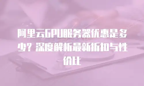 阿里云GPU服务器优惠是多少？深度解析最新折扣与性价比