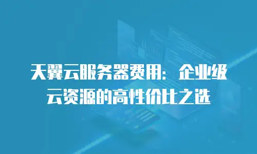 天翼云服务器费用：企业级云资源的高性价比之选