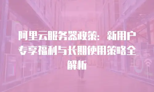 阿里云服务器政策：新用户专享福利与长期使用策略全解析