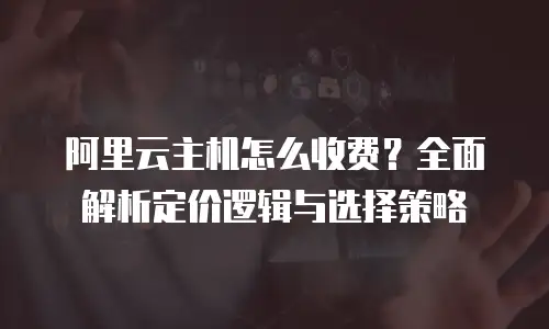 阿里云主机怎么收费？全面解析定价逻辑与选择策略