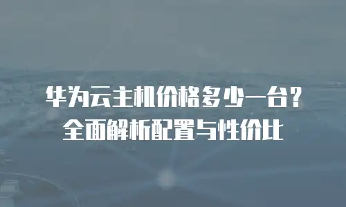 华为云主机价格多少一台？全面解析配置与性价比