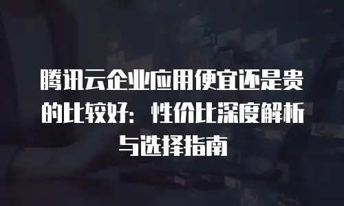 腾讯云企业应用便宜还是贵的比较好：性价比深度解析与选择指南