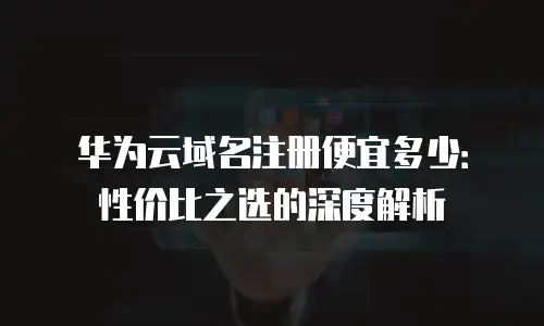 华为云域名注册便宜多少：性价比之选的深度解析