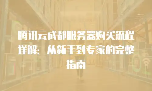 腾讯云成都服务器购买流程详解：从新手到专家的完整指南