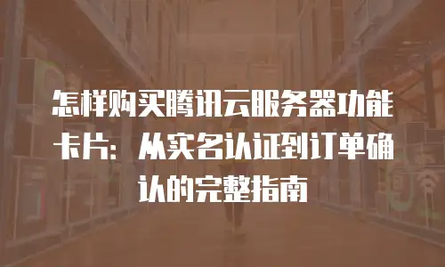 怎样购买腾讯云服务器功能卡片：从实名认证到订单确认的完整指南