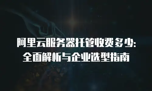 阿里云服务器托管收费多少：全面解析与企业选型指南