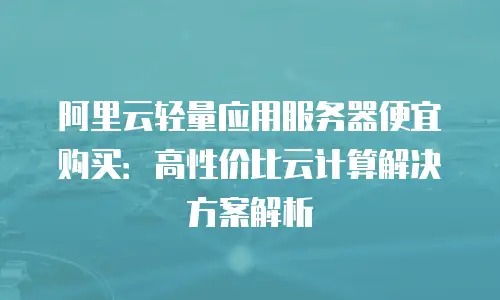 阿里云轻量应用服务器便宜购买：高性价比云计算解决方案解析
