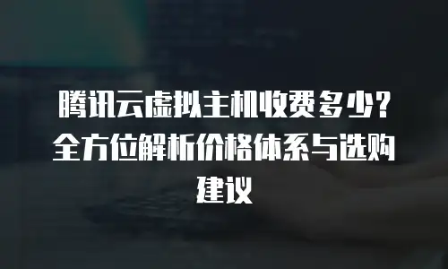 腾讯云虚拟主机收费多少？全方位解析价格体系与选购建议