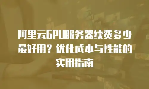 阿里云GPU服务器续费多少最好用？优化成本与性能的实用指南