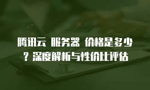腾讯云 服务器 价格是多少？深度解析与性价比评估