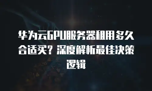 华为云GPU服务器租用多久合适买？深度解析最佳决策逻辑