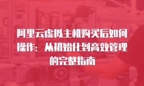 阿里云虚拟主机购买后如何操作：从初始化到高效管理的完整指南