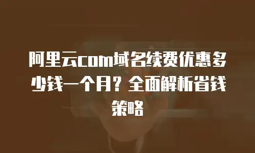 阿里云com域名续费优惠多少钱一个月？全面解析省钱策略
