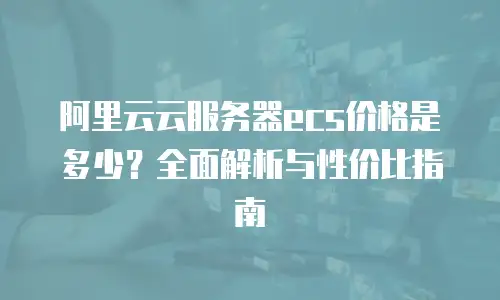 阿里云云服务器ecs价格是多少？全面解析与性价比指南