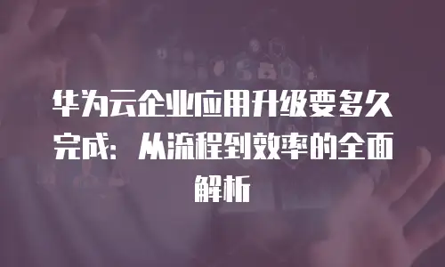 华为云企业应用升级要多久完成：从流程到效率的全面解析