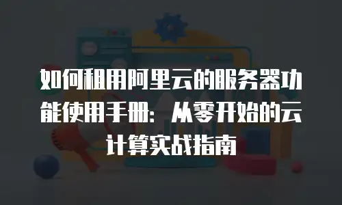 如何租用阿里云的服务器功能使用手册：从零开始的云计算实战指南