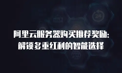 阿里云服务器购买推荐奖励：解锁多重红利的智能选择