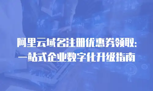 阿里云域名注册优惠券领取：一站式企业数字化升级指南