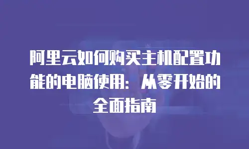 阿里云如何购买主机配置功能的电脑使用：从零开始的全面指南