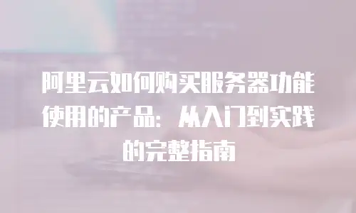 阿里云如何购买服务器功能使用的产品：从入门到实践的完整指南