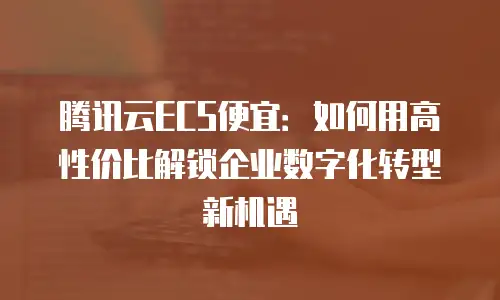 腾讯云ECS便宜：如何用高性价比解锁企业数字化转型新机遇