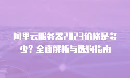 阿里云服务器2023价格是多少？全面解析与选购指南